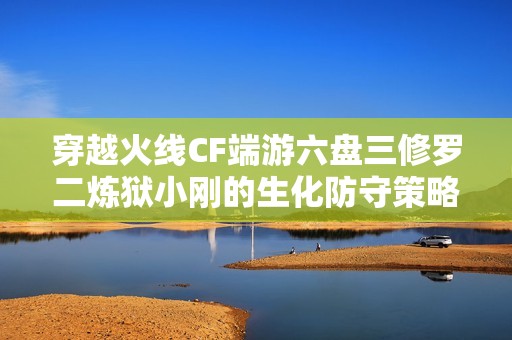 穿越火线CF端游六盘三修罗二炼狱小刚的生化防守策略解析