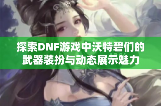 探索DNF游戏中沃特碧们的武器装扮与动态展示魅力