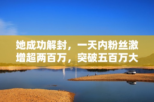 她成功解封，一天内粉丝激增超两百万，突破五百万大关