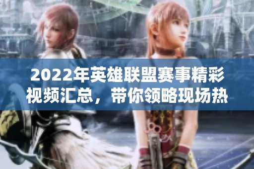 2022年英雄联盟赛事精彩视频汇总，带你领略现场热血瞬间