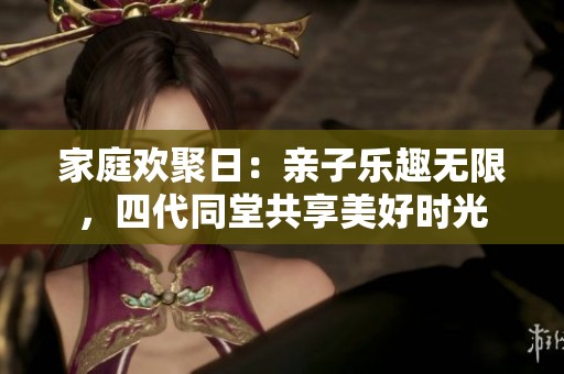 家庭欢聚日：亲子乐趣无限，四代同堂共享美好时光