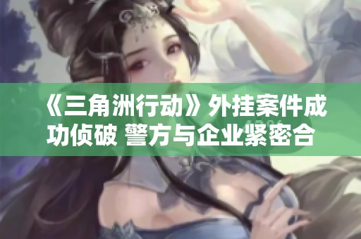 《三角洲行动》外挂案件成功侦破 警方与企业紧密合作取得成果