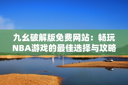 九幺破解版免费网站：畅玩NBA游戏的最佳选择与攻略分享