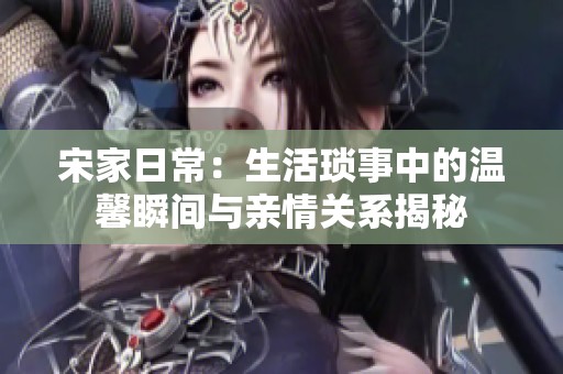宋家日常：生活琐事中的温馨瞬间与亲情关系揭秘