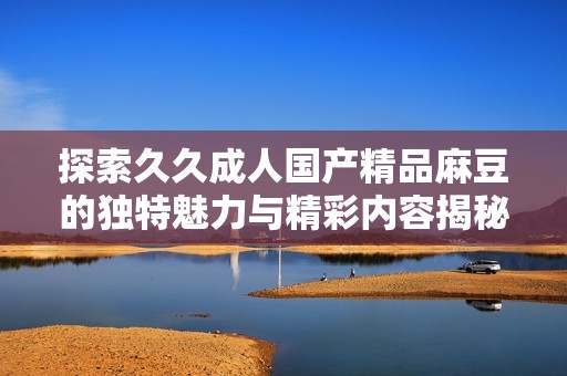 探索久久成人国产精品麻豆的独特魅力与精彩内容揭秘