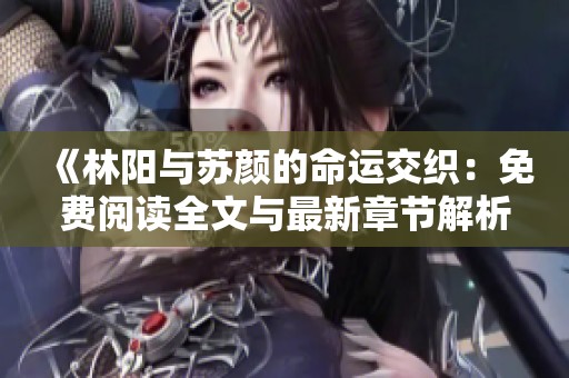 《林阳与苏颜的命运交织：免费阅读全文与最新章节解析》