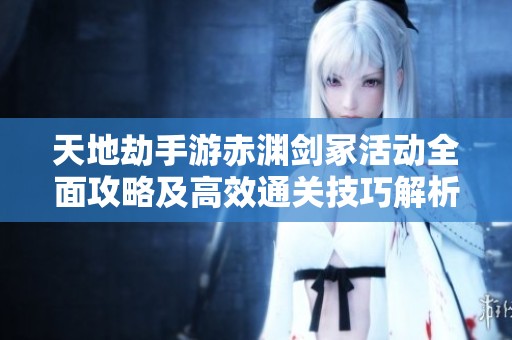 天地劫手游赤渊剑冢活动全面攻略及高效通关技巧解析