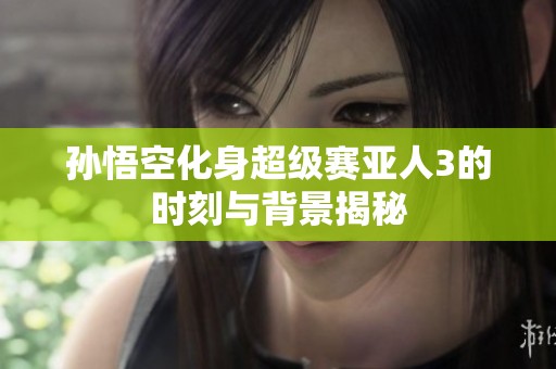 孙悟空化身超级赛亚人3的时刻与背景揭秘