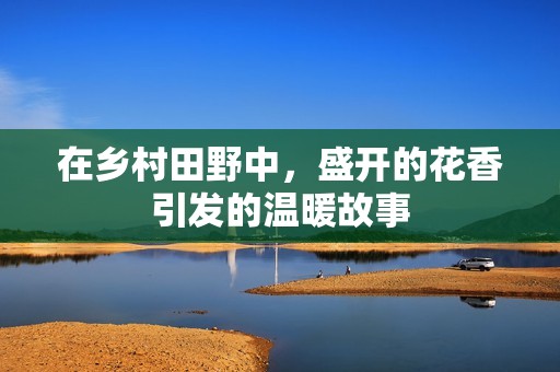 在乡村田野中，盛开的花香引发的温暖故事