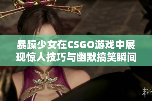 暴躁少女在CSGO游戏中展现惊人技巧与幽默搞笑瞬间