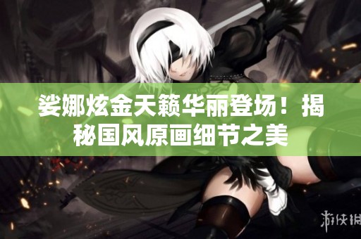 娑娜炫金天籁华丽登场！揭秘国风原画细节之美