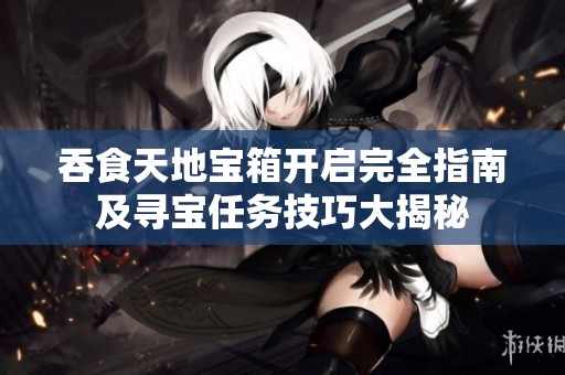 吞食天地宝箱开启完全指南及寻宝任务技巧大揭秘