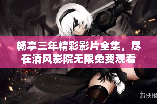 畅享三年精彩影片全集，尽在清风影院无限免费观看