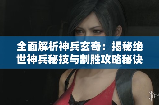 全面解析神兵玄奇：揭秘绝世神兵秘技与制胜攻略秘诀