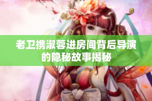 老卫携淑蓉进房间背后导演的隐秘故事揭秘