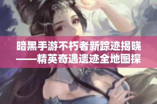 暗黑手游不朽者新踪迹揭晓——精英奇遇遗迹全地图探索攻略
