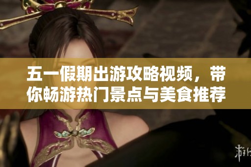 五一假期出游攻略视频，带你畅游热门景点与美食推荐