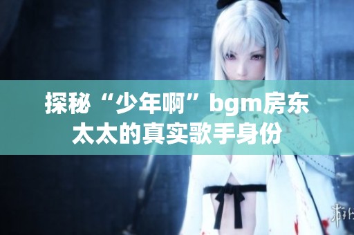 探秘“少年啊”bgm房东太太的真实歌手身份