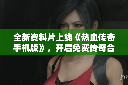 全新资料片上线《热血传奇手机版》，开启免费传奇合击手游新篇章