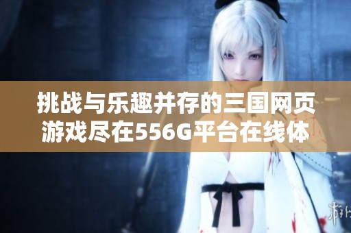 挑战与乐趣并存的三国网页游戏尽在556G平台在线体验