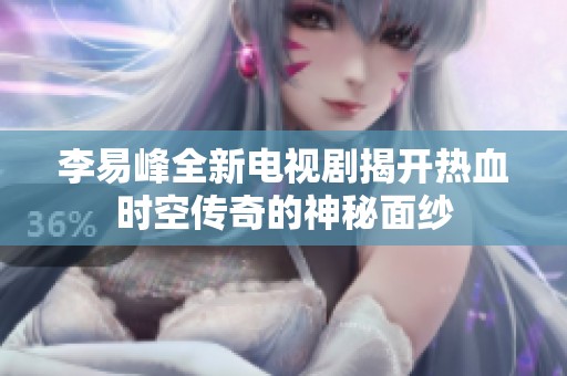 李易峰全新电视剧揭开热血时空传奇的神秘面纱