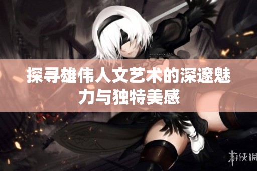 探寻雄伟人文艺术的深邃魅力与独特美感