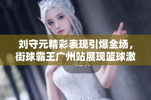刘守元精彩表现引爆全场，街球霸王广州站展现篮球激情和魅力