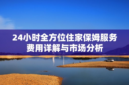 24小时全方位住家保姆服务费用详解与市场分析