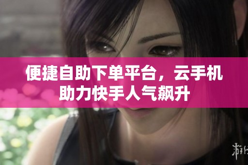 便捷自助下单平台，云手机助力快手人气飙升