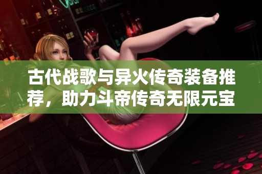 古代战歌与异火传奇装备推荐，助力斗帝传奇无限元宝之旅