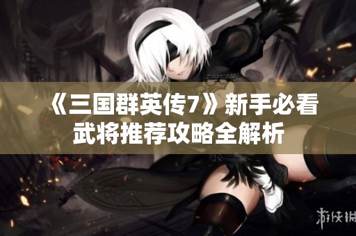 《三国群英传7》新手必看武将推荐攻略全解析