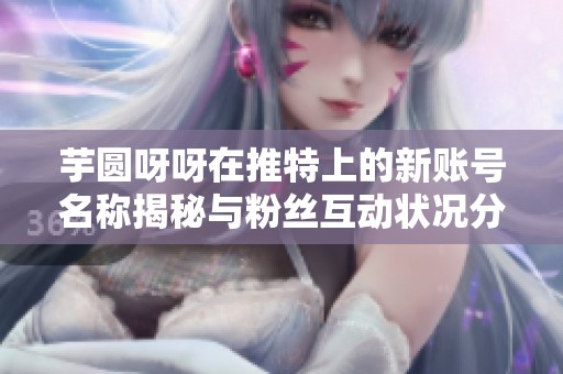 芋圆呀呀在推特上的新账号名称揭秘与粉丝互动状况分析