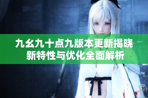 九幺九十点九版本更新揭晓 新特性与优化全面解析
