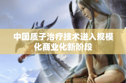 中国质子治疗技术进入规模化商业化新阶段