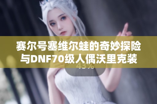 赛尔号塞维尔蛙的奇妙探险与DNF70级人偶沃里克装备指南