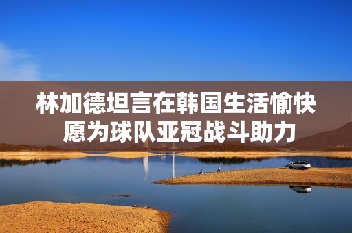 林加德坦言在韩国生活愉快 愿为球队亚冠战斗助力