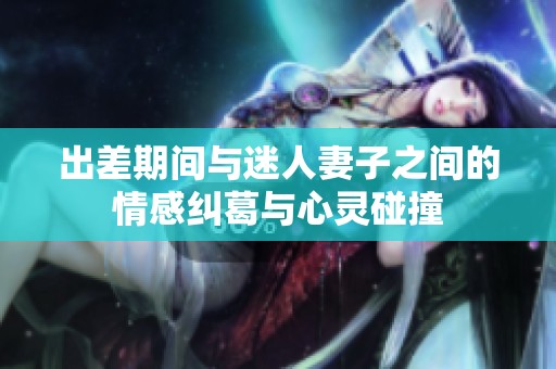 出差期间与迷人妻子之间的情感纠葛与心灵碰撞