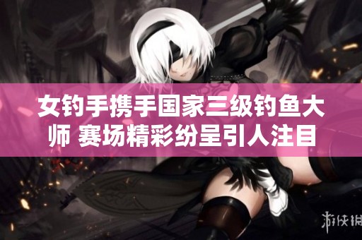 女钓手携手国家三级钓鱼大师 赛场精彩纷呈引人注目