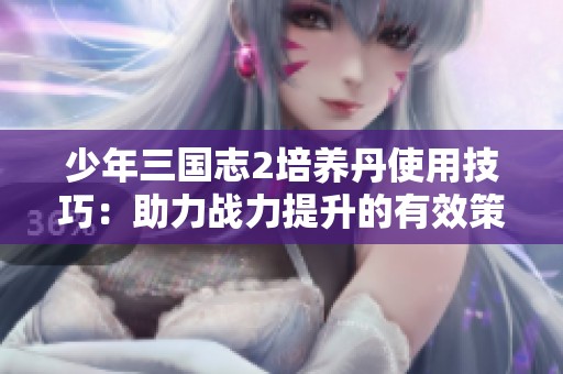 少年三国志2培养丹使用技巧：助力战力提升的有效策略