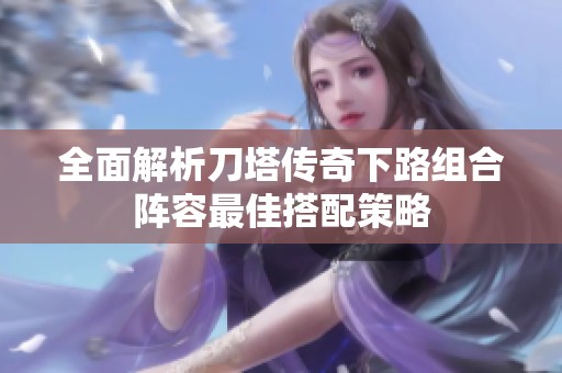 全面解析刀塔传奇下路组合阵容最佳搭配策略