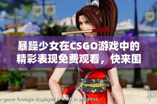 暴躁少女在CSGO游戏中的精彩表现免费观看，快来围观！