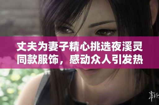 丈夫为妻子精心挑选夜溪灵同款服饰，感动众人引发热议