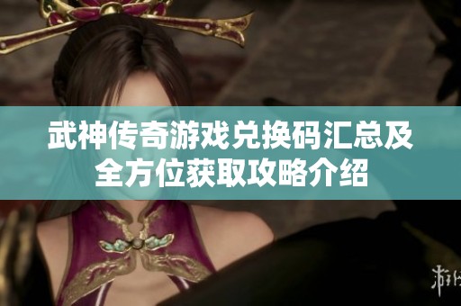 武神传奇游戏兑换码汇总及全方位获取攻略介绍