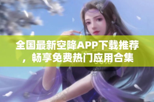 全国最新空降APP下载推荐，畅享免费热门应用合集