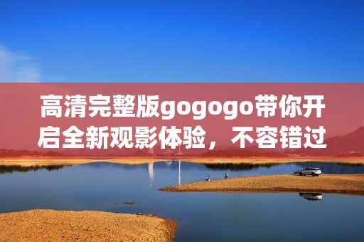高清完整版gogogo带你开启全新观影体验，不容错过！
