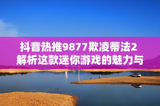 抖音热推9877欺凌蒂法2 解析这款迷你游戏的魅力与玩法