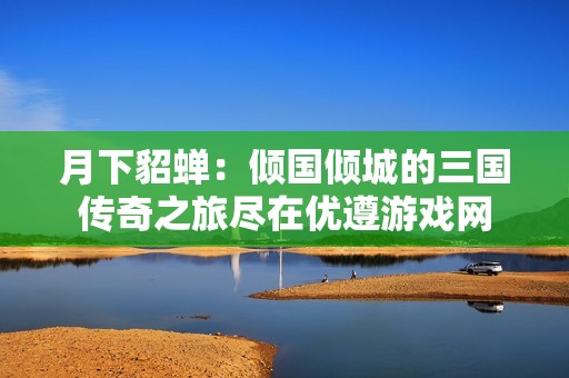 月下貂蝉：倾国倾城的三国传奇之旅尽在优遵游戏网