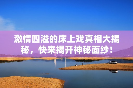 激情四溢的床上戏真相大揭秘，快来揭开神秘面纱！