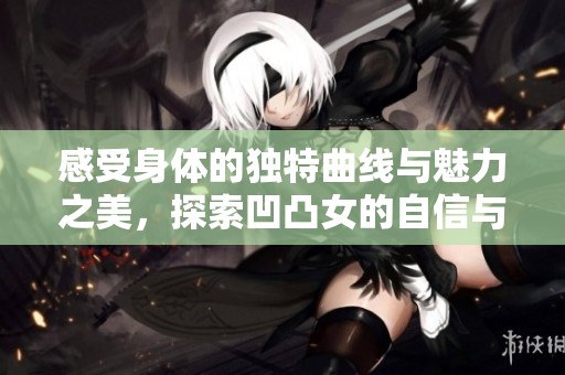 感受身体的独特曲线与魅力之美，探索凹凸女的自信与风采