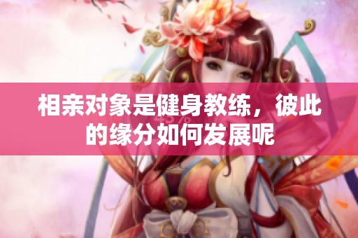 相亲对象是健身教练，彼此的缘分如何发展呢